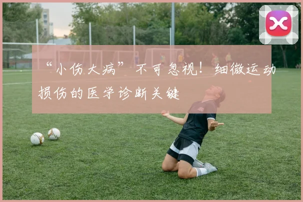 “小伤大病”不可忽视!细微运动损伤的医学诊断关键