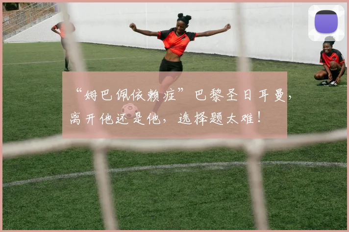 “姆巴佩依赖症”巴黎圣日耳曼,离开他还是他,选择题太难!